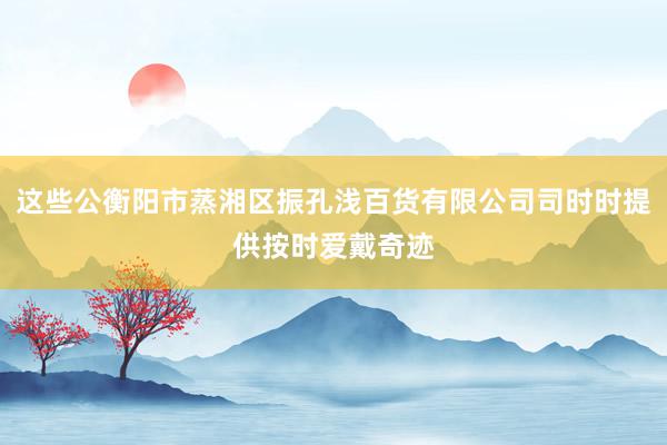 这些公衡阳市蒸湘区振孔浅百货有限公司司时时提供按时爱戴奇迹